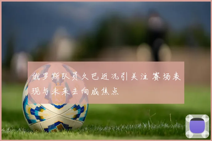 俄罗斯队员久巴近况引关注 赛场表现与未来去向成焦点