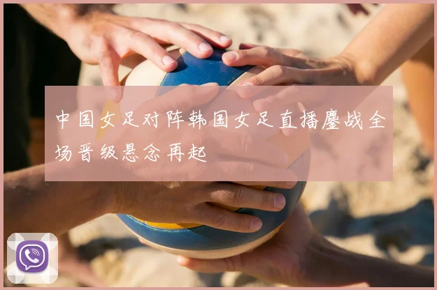 中国女足对阵韩国女足直播鏖战全场晋级悬念再起