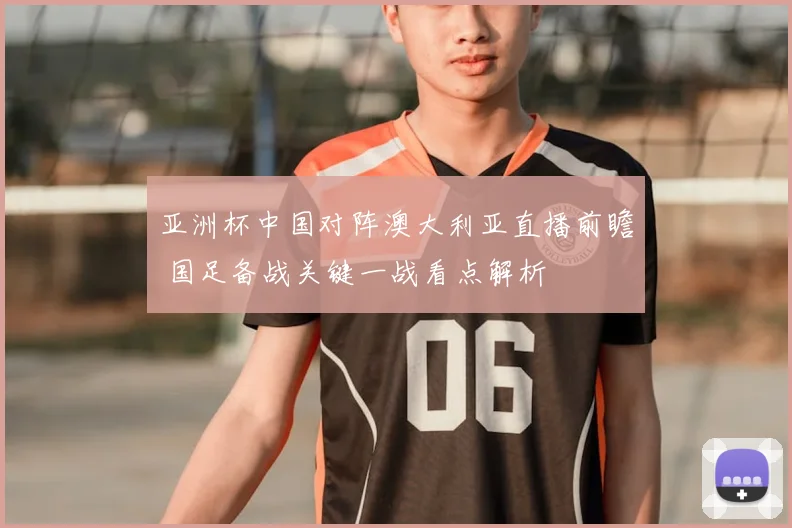 亚洲杯中国对阵澳大利亚直播前瞻 国足备战关键一战看点解析