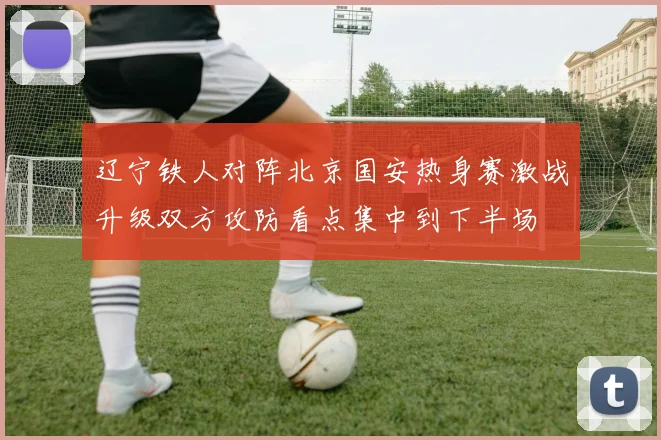 辽宁铁人对阵北京国安热身赛激战升级双方攻防看点集中到下半场