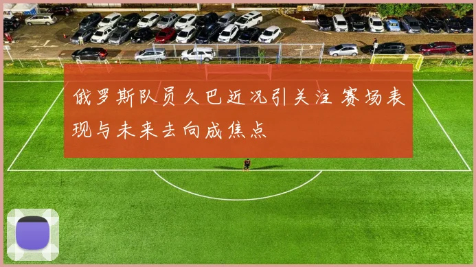 俄罗斯队员久巴近况引关注 赛场表现与未来去向成焦点