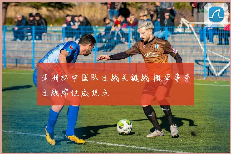 亚洲杯中国队出战关键战 概率争夺出线席位成焦点