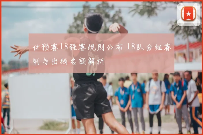 世预赛18强赛规则公布 18队分组赛制与出线名额解析