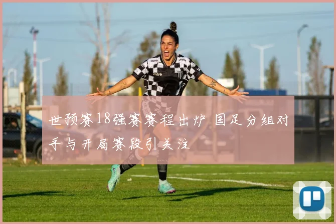 世预赛18强赛赛程出炉 国足分组对手与开局赛段引关注