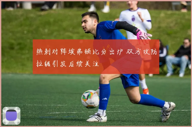 热刺对阵埃弗顿比分出炉 双方攻防拉锯引发后续关注