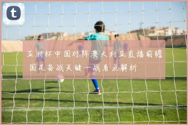 亚洲杯中国对阵澳大利亚直播前瞻 国足备战关键一战看点解析