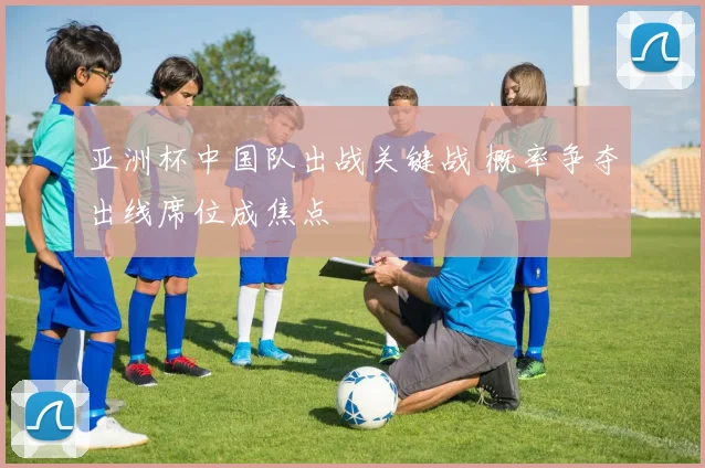 亚洲杯中国队出战关键战 概率争夺出线席位成焦点
