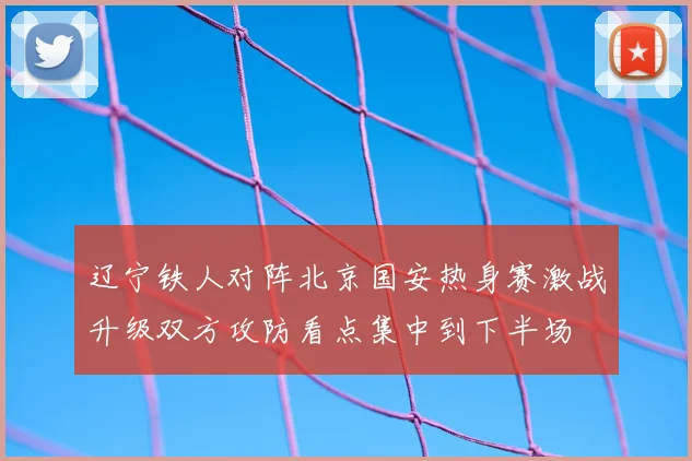 辽宁铁人对阵北京国安热身赛激战升级双方攻防看点集中到下半场